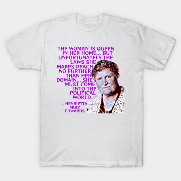 Henrietta Muir Edwards - The Woman Is Queen In Her Home... But Unfortunately The Laws She Makes Reach No Further Than Her Domain... She Must Come Into The Political World T-Shirt by Courage Today Designs